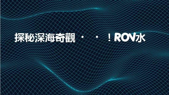 探秘深海奇觀！ROV水下機器人揭開神秘海底世界的面紗